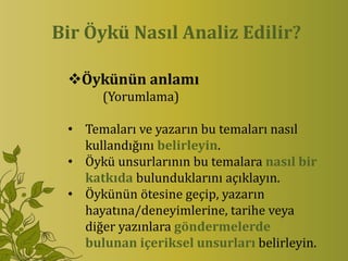 Bir Öykü Nasıl Analiz Edilir?

 Öykünün anlamı
      (Yorumlama)

 • Temaları ve yazarın bu temaları nasıl
   kullandığını belirleyin.
 • Öykü unsurlarının bu temalara nasıl bir
   katkıda bulunduklarını açıklayın.
 • Öykünün ötesine geçip, yazarın
   hayatına/deneyimlerine, tarihe veya
   diğer yazınlara göndermelerde
   bulunan içeriksel unsurları belirleyin.
 