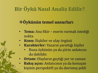 Bir Öykü Nasıl Analiz Edilir?

 Öykünün temel unsurları

 • Tema: Ana fikir – eserin varmak istediği
   nokta
 • Konu: İlişkiler ve olay örgüsü
 • Karakterler: Yazarın yarattığı kişiler
   • Buna öykünün ya da şiirin anlatıcısı
      da dahildir.
 • Ortam: Olayların geçtiği yer ve zaman
 • Bakış açısı: Anlatıcının ya da konuşan
   kişinin perspektifi ya da davranış şekli
 