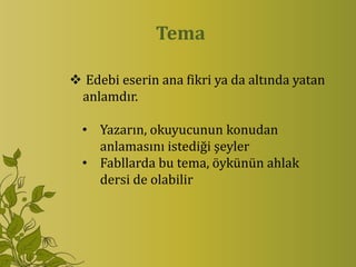 Tema

 Edebi eserin ana fikri ya da altında yatan
 anlamdır.

  • Yazarın, okuyucunun konudan
    anlamasını istediği şeyler
  • Fabllarda bu tema, öykünün ahlak
    dersi de olabilir
 