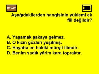 302928272625242322212019181716151413121110987654321
Aşağıdakilerden hangisinin yüklemi ek
fiil değildir?
A. Yaşamak şakaya gelmez.
B. O kızın gözleri yeşilmiş.
C. Hayatta en hakiki mürşit ilimdir.
D. Benim sadık yârim kara topraktır.
CEVAP
 
