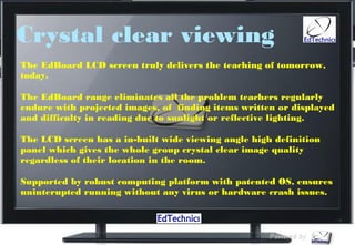 Crystal clear viewing
The EdBoard LCD screen truly delivers the teaching of tomorrow,
today.

The EdBoard range eliminates all the problem teachers regularly
endure with projected images, of  finding items written or displayed
and difficulty in reading due to sunlight or reflective lighting.

The LCD screen has a in-built wide viewing angle high definition
panel which gives the whole group crystal clear image quality
regardless of their location in the room.

Supported by robust computing platform with patented OS, ensures
uninterupted running without any virus or hardware crash issues.
 