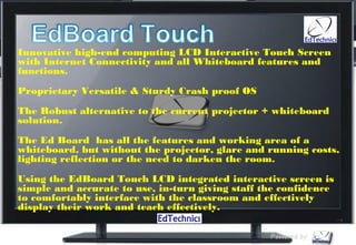 Innovative high-end computing LCD Interactive Touch Screen
with Internet Connectivity and all Whiteboard features and
functions. 

Proprietary Versatile & Sturdy Crash proof OS  

The Robust alternative to the current projector + whiteboard
solution.  

The Ed Board  has all the features and working area of a
whiteboard, but without the projector, glare and running costs,
lighting reflection or the need to darken the room.
Using the EdBoard Touch LCD integrated interactive screen is
simple and accurate to use, in-turn giving staff the confidence
to comfortably interface with the classroom and effectively
display their work and teach effectively.
 