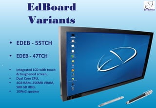 EdBoard
              Variants
    • EDEB - 55TCH
    • EDEB - 47TCH
•
    •   Integrated LCD with touch
        & toughened screen,
    •   Dual Core CPU,
    •   4GB RAM, 256MB VRAM,
        500 GB HDD,
    •   10Wx2 speaker
 