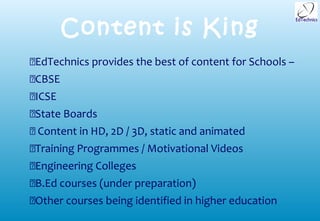 Content is King
EdTechnics provides the best of content for Schools –
CBSE
ICSE
State Boards
 Content in HD, 2D / 3D, static and animated
Training Programmes / Motivational Videos
Engineering Colleges
B.Ed courses (under preparation)
Other courses being identified in higher education
 