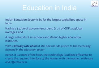 Education in India
Indian Education Sector is by far the largest capitalized space in
India
Having a $30bn of government spend (3.7% of GDP; at global
average), and
A large network of 1m schools and 18,000 higher education
institutes.
With a literacy rate of 61% it still does not do justice to the increasing
demand in the education sector
Hence, it is a need of the hour, that technology is utilised efficiently to
create the required interface of the learner with the teacher, with ease
and effectiveness.
 