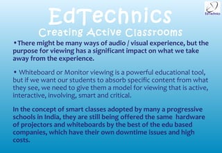 EdTechnics
        Creating Active Classrooms
•There might be many ways of audio / visual experience, but the
purpose for viewing has a significant impact on what we take
away from the experience.
• Whiteboard or Monitor viewing is a powerful educational tool,
but if we want our students to absorb specific content from what
they see, we need to give them a model for viewing that is active,
interactive, involving, smart and critical.
In the concept of smart classes adopted by many a progressive
schools in India, they are still being offered the same hardware
of projectors and whiteboards by the best of the edu based
companies, which have their own downtime issues and high
costs.
 