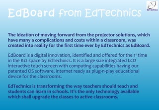 EdBoard from EdTechnics

The ideation of moving forward from the projector solutions, which
have many a complications and costs within a classroom, was
created into reality for the first time ever by EdTechnics as EdBoard.

EdBoard is a digital innovation, identified and offered for the 1 st time
in the K12 space by EdTechnics. It is a large size integrated LCD
interactive touch screen with computing capabilities having our
patented OS software, internet ready as plug-n-play educational
device for the classrooms.

EdTechnics is transforming the way teachers should teach and
students can learn in schools. It’s the only technology available
which shall upgrade the classes to active classrooms.
 