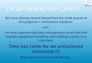 Do We Have A Next Level ??
We have already moved ahead from the chalk boards to
        the projector + whiteboard solutions
                         and
are now experiencing daily management issues with the
 multiple equipment handling with cablings & jacks, in a
                      classroom.
  Time has come for an uncluttered
            classroom !!!
          Now experience the ideal offering…
 