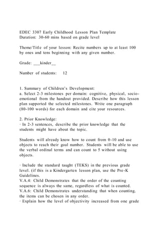 EDEC 3307 Early Childhood Lesson Plan Template
Duration: 30-60 mins based on grade level
Theme/Title of your lesson: Recite numbers up to at least 100
by ones and tens beginning with any given number.
Grade: ___kinder__
Number of students: 12
1. Summary of Children’s Development:
a. Select 2-3 milestones per domain: cognitive, physical, socio-
emotional from the handout provided. Describe how this lesson
plan supported the selected milestones. Write one paragraph
(80-100 words) for each domain and cite your resources.
2. Prior Knowledge:
· In 2-3 sentences, describe the prior knowledge that the
students might have about the topic.
Students will already know how to count from 0-10 and use
objects to reach their goal number. Students will be able to use
the verbal ordinal terms and can count to 5 without using
objects.
· Include the standard taught (TEKS) in the previous grade
level. (if this is a Kindergarten lesson plan, use the Pre-K
Guidelines.
V.A.4: Child Demonstrates that the order of the counting
sequence is always the same, regardless of what is counted.
V.A.6: Child Demonstrates understanding that when counting,
the items can be chosen in any order.
· Explain how the level of objectivity increased from one grade
 
