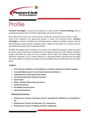 Profile
“Powerlink Technologies” is proud to be associated as a sister concern of United Technology, which is
renowned and trusted name in the field of Engineering in Asia from last 20 years.
After achieving this milestone, now the group is confidently moving forward and after in-depth
study of the problems and opportunity growth in Power and Industrial Sector, Powerlink
Technologies is focused on building and maintaining customer loyalty by providing customers with the
latest technology, quality products, competitive prices , backup and sale support to its valued customers
and established strong bond for a long lasting relations.
Powerlink Technologies came into being to serve almost all the industrial and general markets consumers
all over the country and becomes a leading name in the supply and services of UPS, Stabilizer, frequency
inverters (VFD) HMI, PLCs, Servo Set, Fuses, Encoders, Sensors, IGBTs, Limit Switches and low voltage
distribution equipment for this modern techniques in estimating drawing, manufacturing and quality
control has enabled us to offer the unrivaled services and reliability that one would expect from the market
leader.
Products:
 UPS, Inverters, Stabilizers, Line Conditioners, Isolation transformers & Power Supplies.
 Dry Sealed Maintenance Free and Liquid Automotive Batteries.
 Lighting Systems and Energy Conservations.
 Industrial Automation and Control Systems.
 Switch Gears.
 Meters Testing & Measuring instruments.
 Switches & Sockets.
 Renewable Energy Systems.
 Industrial Automation.
Maintenance & Services:
 Maintenance / Services of all types of local / imported UPS, Stabilizers, Line Conditioners
etc.
 Maintenance / Services of Generators / Air Compressors.
 Maintenance / Services of Lighting and other equipments.
 