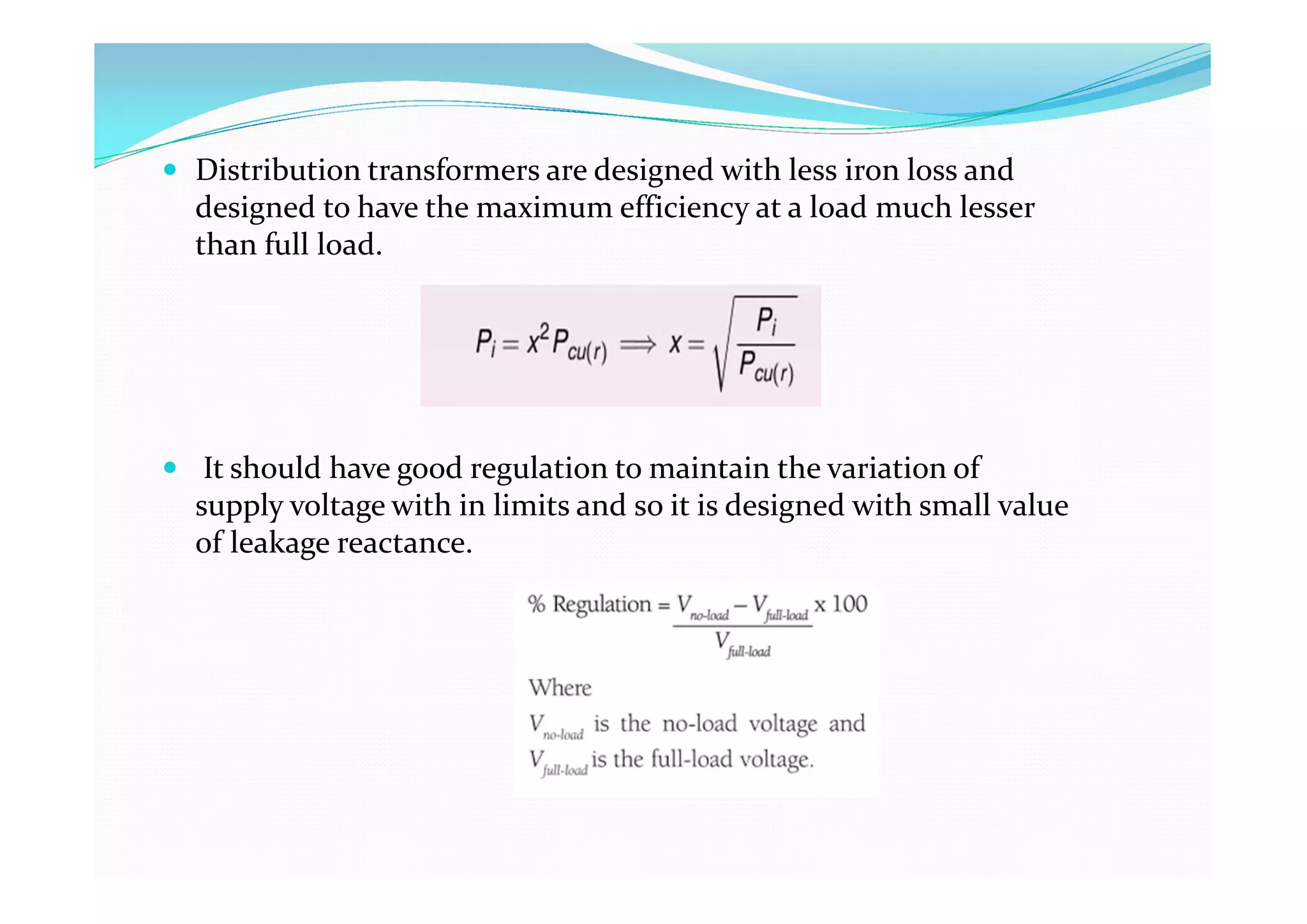  Distribution transformers are designed with less iron loss and
designed to have the maximum efficiency at a load much lesser
than full load.
 It should have good regulation to maintain the variation of
supply voltage with in limits and so it is designed with small value
of leakage reactance.
 
