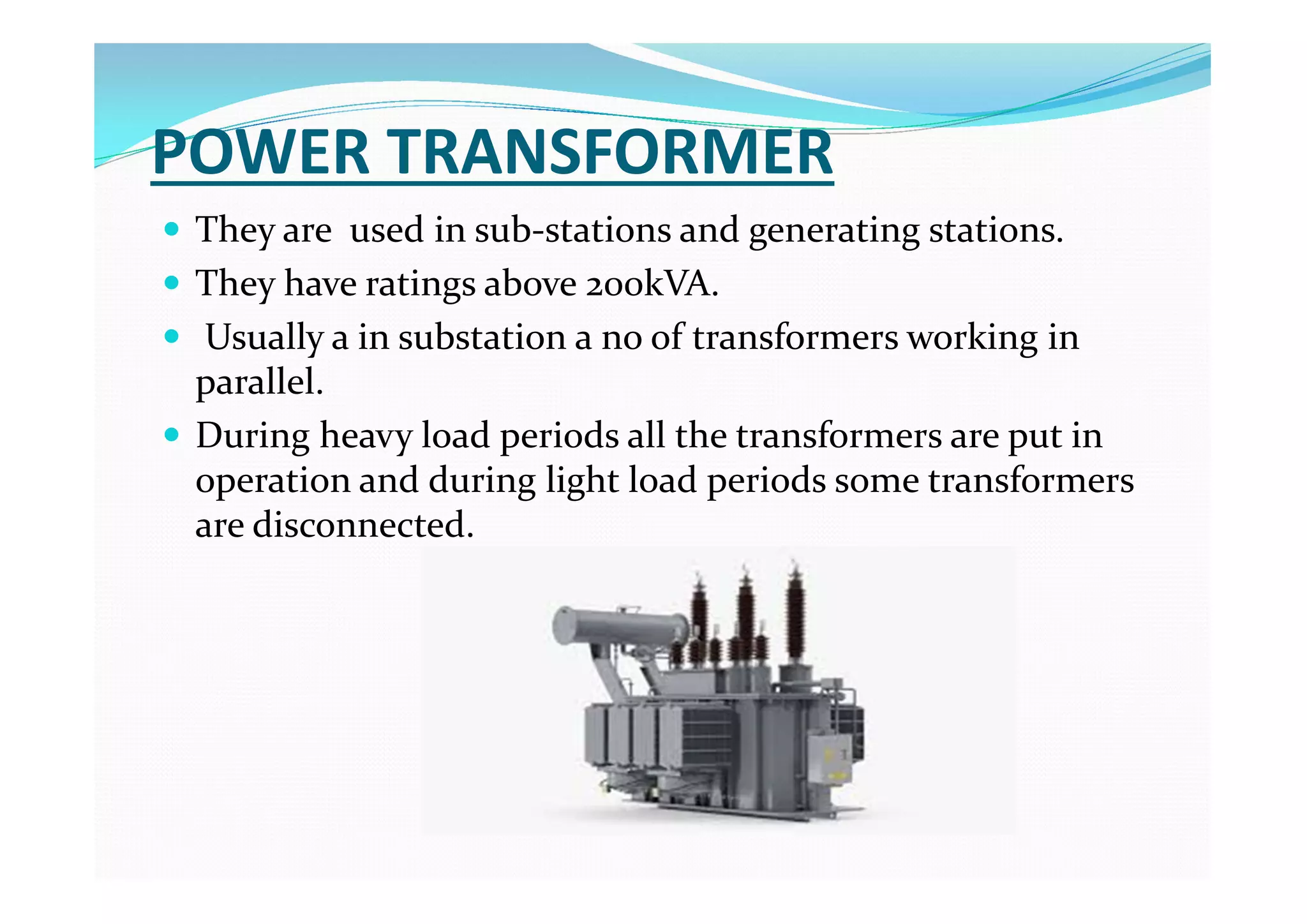 POWER TRANSFORMER
 They are used in sub-stations and generating stations.
 They have ratings above 200kVA.
 Usually a in substation a no of transformers working in
parallel.
 During heavy load periods all the transformers are put in
operation and during light load periods some transformers
are disconnected.
 