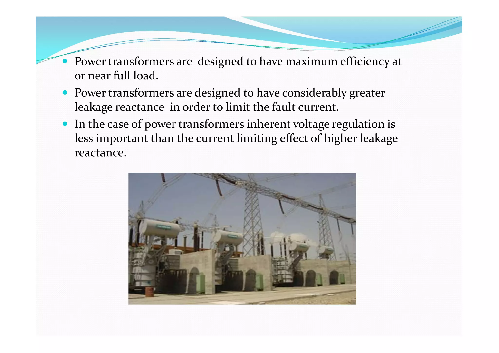 Power transformers are designed to have maximum efficiency at
or near full load.
 Power transformers are designed to have considerably greater
leakage reactance in order to limit the fault current.
 In the case of power transformers inherent voltage regulation is
less important than the current limiting effect of higher leakage
reactance.
 