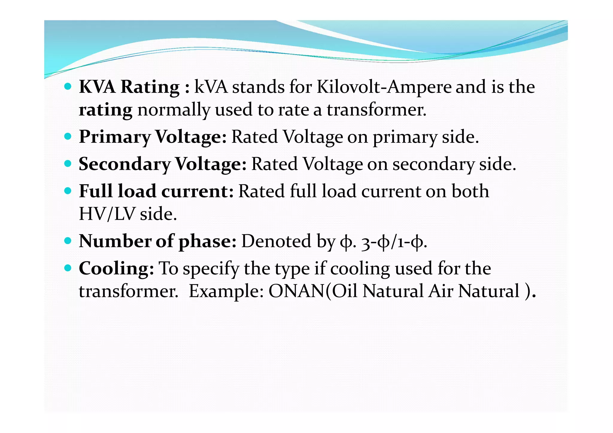  KVA Rating : kVA stands for Kilovolt-Ampere and is the
rating normally used to rate a transformer.
 Primary Voltage: Rated Voltage on primary side.
 Secondary Voltage: Rated Voltage on secondary side.
 Full load current: Rated full load current on both
HV/LV side.
 Number of phase: Denoted by φ. 3-φ/1-φ.
 Cooling: To specify the type if cooling used for the
transformer. Example: ONAN(Oil Natural Air Natural ).
 