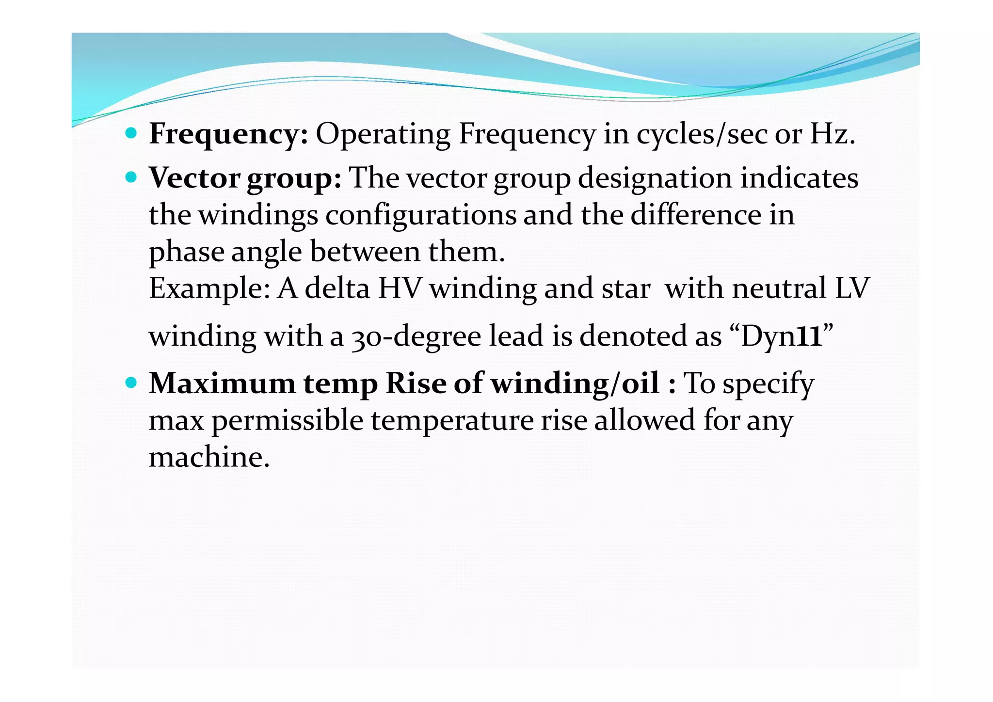  Frequency: Operating Frequency in cycles/sec or Hz.
 Vector group: The vector group designation indicates
the windings configurations and the difference in
phase angle between them.
Example: A delta HV winding and star with neutral LV
winding with a 30-degree lead is denoted as “Dyn11”
 Maximum temp Rise of winding/oil : To specify
max permissible temperature rise allowed for any
machine.
 