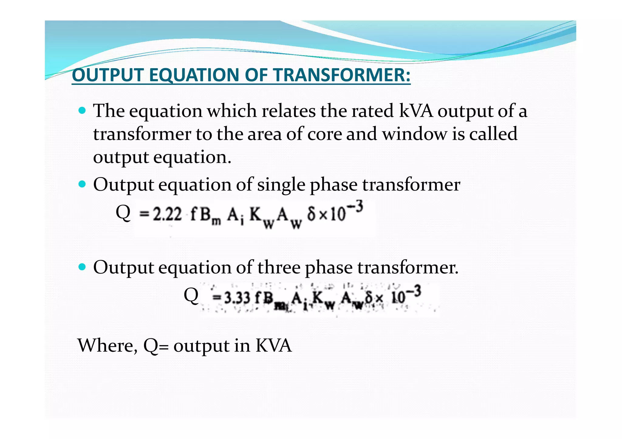 OUTPUT EQUATION OF TRANSFORMER:
 The equation which relates the rated kVA output of a
transformer to the area of core and window is called
output equation.
 Output equation of single phase transformer
Q
 Output equation of three phase transformer.
Q
Where, Q= output in KVA
 