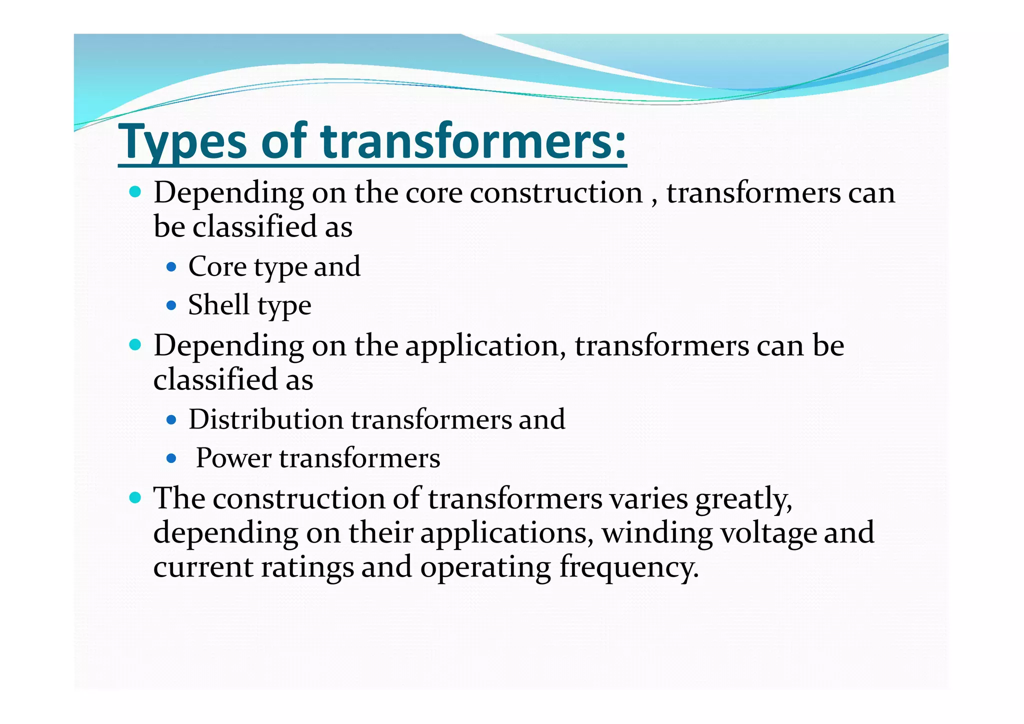 Types of transformers:
 Depending on the core construction , transformers can
be classified as
 Core type and
 Shell type
 Depending on the application, transformers can be
classified as
 Distribution transformers and
 Power transformers
 The construction of transformers varies greatly,
depending on their applications, winding voltage and
current ratings and operating frequency.
 