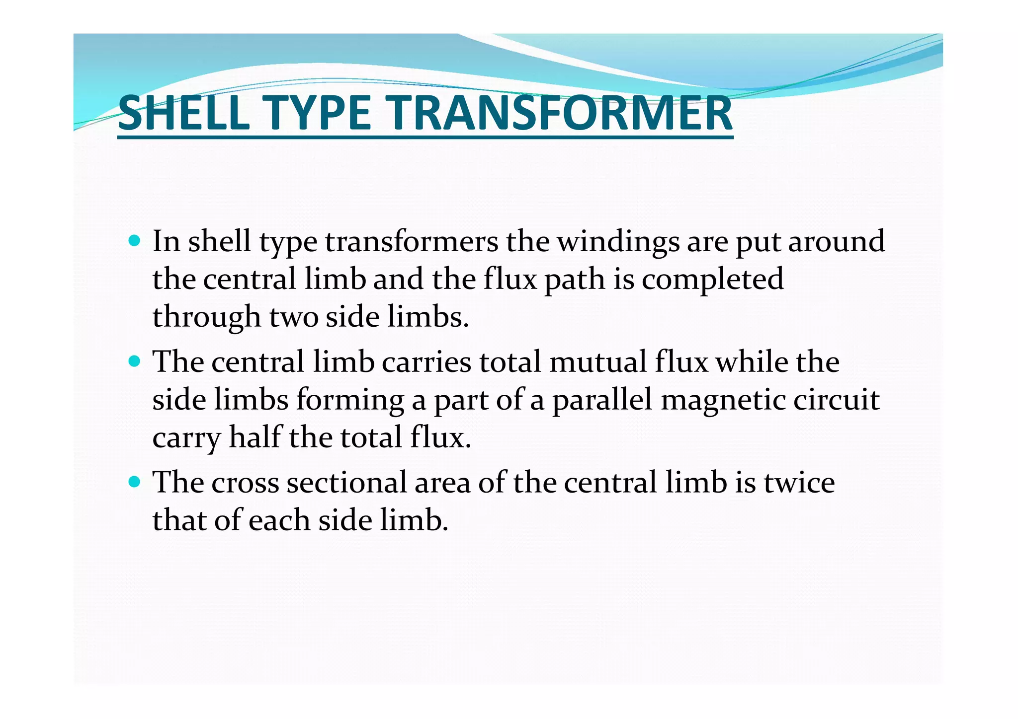 SHELL TYPE TRANSFORMER
 In shell type transformers the windings are put around
the central limb and the flux path is completed
through two side limbs.
 The central limb carries total mutual flux while the
side limbs forming a part of a parallel magnetic circuit
carry half the total flux.
 The cross sectional area of the central limb is twice
that of each side limb.
 