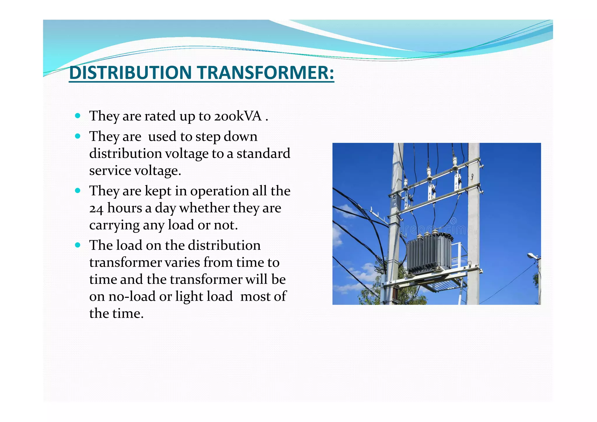 DISTRIBUTION TRANSFORMER:
 They are rated up to 200kVA .
 They are used to step down
distribution voltage to a standard
service voltage.
 They are kept in operation all the
24 hours a day whether they are
carrying any load or not.
 The load on the distribution
transformer varies from time to
time and the transformer will be
on no-load or light load most of
the time.
 