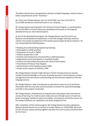 The follow text has been translated from German to English language, mainly to have a
better comprehension of the “Testimony “
Mr. Victor Leon Ortega Galeazzi, born on 25.09.1982, was from 15.01.207 to
01.14.2099 worked as a technical trainee in our company.……
Mr. Ortega Galeazzi participated in The Technical Trainee Program, is coordinated by
the Central Office of Human Resources worldwide and focuses on the targeted
development by our international experts.
As part of this development program, Mr. Ortega Galeazzi was first used in our
Research and Development Department, in the field Leakage Technique and then
mainly in the quality management of the product group Engine & Exhaust Systems. He
has incorporated the following topics:
• Reading and understanding engineering drawings
• Participation in APQP activities
• Preparation of D and P- FMEAs
• Perform project files in SAP
• Creation and maintenance of Control Plan in defined projects
• Organization of and participation in Feasibility Studies
• Creation of initial sample documents for clients initial samples
• Presentation of Process Flow Diagram
• Administration of the database system DQM
• Create various reports as Statistics, PPM
Mr. Ortega Galeazzi showed a high interest in further training measures and was
suitable include knowledge in the areas of quality assurance, lean production, project
management and intercultural understanding and also took part regularly in German
language Lessons.
Mr. Ortega Galeazzi is able to quickly get an overview its areas of use to familiarize
themselves with the new tasks and successfully to transfer the acquired knowledge
and skills to the projects mentioned.
Mr. Ortega Galeazzi, Prepared out its assigned tasks and projects with commitment
and joy of learning. He is able to work under pressure; the high volume of work has
grown and always handles its tasks very reliable, conscientious and timely manner. He
has always fulfilled to our satisfaction, the duties assigned to him.
After completion of the trainee program, Mr. Ortega Galeazzi has been adopted as
Advance Quality Planner at our location in Puebla, Mexico on 15/01/2009. We thank
him for the past, always working together and wish him much success and all the best
for the future.
 