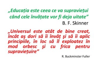 „Educaţia este ceea ce va supravieţui
 când cele învăţate vor fi deja uitate”
                           B. F. Skinner
„Universul este atât de bine creat,
încât aş dori să îi învăţ şi să îi aplic
principiile, în loc să îl exploatez în
mod orbesc şi cu frica pentru
supravieţuire”
                          R. Buckminster Fuller
 