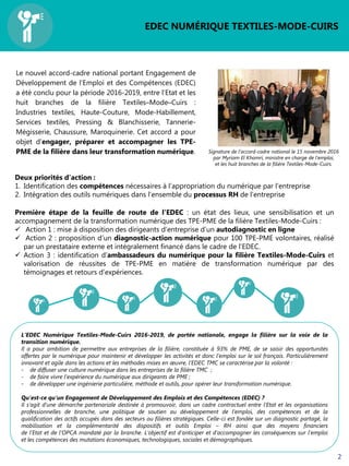Le nouvel accord-cadre national portant Engagement de
Développement de l’Emploi et des Compétences (EDEC)
a été conclu pour la période 2016-2019, entre l’Etat et les
huit branches de la filière Textiles–Mode–Cuirs :
Industries textiles, Haute-Couture, Mode-Habillement,
Services textiles, Pressing & Blanchisserie, Tannerie-
Mégisserie, Chaussure, Maroquinerie. Cet accord a pour
objet d’engager, préparer et accompagner les TPE-
PME de la filière dans leur transformation numérique.
EDEC NUMÉRIQUE TEXTILES-MODE-CUIRS
Signature de l’accord-cadre national le 15 novembre 2016
par Myriam El Khomri, ministre en charge de l’emploi,
et les huit branches de la filière Textiles-Mode-Cuirs.
Deux priorités d’action :
1. Identification des compétences nécessaires à l’appropriation du numérique par l’entreprise
2. Intégration des outils numériques dans l’ensemble du processus RH de l’entreprise
Première étape de la feuille de route de l’EDEC : un état des lieux, une sensibilisation et un
accompagnement de la transformation numérique des TPE-PME de la filière Textiles-Mode-Cuirs :
 Action 1 : mise à disposition des dirigeants d’entreprise d’un autodiagnostic en ligne
 Action 2 : proposition d’un diagnostic-action numérique pour 100 TPE-PME volontaires, réalisé
par un prestataire externe et intégralement financé dans le cadre de l’EDEC.
 Action 3 : identification d’ambassadeurs du numérique pour la filière Textiles-Mode-Cuirs et
valorisation de réussites de TPE-PME en matière de transformation numérique par des
témoignages et retours d’expériences.
2
L’EDEC Numérique Textiles-Mode-Cuirs 2016-2019, de portée nationale, engage la filière sur la voie de la
transition numérique.
Il a pour ambition de permettre aux entreprises de la filière, constituée à 93% de PME, de se saisir des opportunités
offertes par le numérique pour maintenir et développer les activités et donc l’emploi sur le sol français. Particulièrement
innovant et agile dans les actions et les méthodes mises en œuvre, l’EDEC TMC se caractérise par la volonté :
- de diffuser une culture numérique dans les entreprises de la filière TMC ;
- de faire vivre l’expérience du numérique aux dirigeants de PME ;
- de développer une ingénierie particulière, méthode et outils, pour opérer leur transformation numérique.
Qu’est-ce qu’un Engagement de Développement des Emplois et des Compétences (EDEC) ?
Il s’agit d’une démarche partenariale destinée à promouvoir, dans un cadre contractuel entre l’Etat et les organisations
professionnelles de branche, une politique de soutien au développement de l’emploi, des compétences et de la
qualification des actifs occupés dans des secteurs ou filières stratégiques. Celle-ci est fondée sur un diagnostic partagé, la
mobilisation et la complémentarité des dispositifs et outils Emploi – RH ainsi que des moyens financiers
de l’Etat et de l’OPCA mandaté par la branche. L’objectif est d’anticiper et d’accompagner les conséquences sur l’emploi
et les compétences des mutations économiques, technologiques, sociales et démographiques.
 