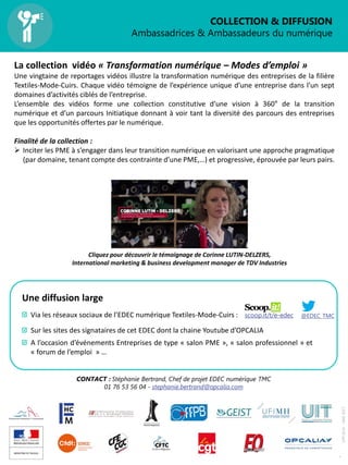 COLLECTION & DIFFUSION
Ambassadrices & Ambassadeurs du numérique
4
OPCALIA–MAI2017
La collection vidéo « Transformation numérique – Modes d’emploi »
Une vingtaine de reportages vidéos illustre la transformation numérique des entreprises de la filière
Textiles-Mode-Cuirs. Chaque vidéo témoigne de l’expérience unique d’une entreprise dans l’un sept
domaines d’activités ciblés de l’entreprise.
L’ensemble des vidéos forme une collection constitutive d’une vision à 360° de la transition
numérique et d’un parcours Initiatique donnant à voir tant la diversité des parcours des entreprises
que les opportunités offertes par le numérique.
Finalité de la collection :
 Inciter les PME à s’engager dans leur transition numérique en valorisant une approche pragmatique
(par domaine, tenant compte des contrainte d’une PME,…) et progressive, éprouvée par leurs pairs.
CONTACT : Stéphanie Bertrand, Chef de projet EDEC numérique TMC
01 76 53 56 04 - stephanie.bertrand@opcalia.com
Cliquez pour découvrir le témoignage de Corinne LUTIN-DELZERS,
International marketing & business development manager de TDV Industries
Une diffusion large
Via les réseaux sociaux de l’EDEC numérique Textiles-Mode-Cuirs :
Sur les sites des signataires de cet EDEC dont la chaine Youtube d’OPCALIA
A l’occasion d’événements Entreprises de type « salon PME », « salon professionnel » et
« forum de l’emploi » …
@EDEC_TMCscoop.it/t/e-edec
 