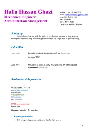 Summary
High dedicated person with the ability of fast learning, capable of keep working
under pressure with strong acknowledge in instrument on a high level of special training.
Education
June 2009 Ishtar High School, Secondary Certificate, Basra, Iraq
Average “86%”
June 2013 University Of Basra, Faculty of Engineering, BA in Mechanical
Engineering, Basra, Iraq
Professional Experience
October 2013 – Present
Accountant Assistant
Administrator
Visa coordinator
HR assistant
Doc. controller
STX Heavy Industries
Basra, Iraq
Company Industry: Construction
Key Responsibilities:
• Gathering employee information and files for their review.
1
Halla Hassan Ghazi
Mechanical Engineer
Administration Management
• Mobile: +9647811415339
• Email: halla.hassanm1@yahoo.com
• Location: Basra, Iraq
• Iraqi, Female
• Born: 11/11/1990
• Language: Arabic / English
 