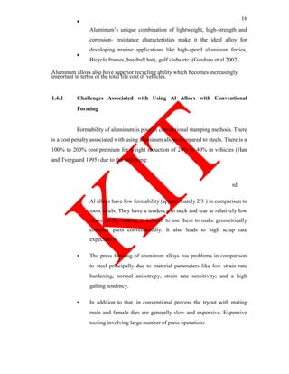16
Aluminum‘s unique combination of lightweight, high-strength and
corrosion- resistance characteristics make it the ideal alloy for
developing marine applications like high-speed aluminum ferries,
Bicycle frames, baseball bats, golf clubs etc. (Gurduru et al 2002).
Aluminum alloys also have superior recycling ability which becomes increasingly
important in terms of the total life cost of vehicles.
1.4.2 Challenges Associated with Using Al Alloys with Conventional
Forming
Formability of aluminum is poor in conventional stamping methods. There
is a cost penalty associated with using aluminum alloys compared to steels. There is a
100% to 200% cost premium for weight reduction of 20% to 40% in vehicles (Han
and Tvergaard 1995) due to the following:
rd
• Al alloys have low formability (approximately 2/3 ) in comparison to
most steels. They have a tendency to neck and tear at relatively low
strain levels, making it difficult to use them to make geometrically
complex parts conventionally. It also leads to high scrap rate
expectancy.
• The press forming of aluminum alloys has problems in comparison
to steel principally due to material parameters like low strain rate
hardening, normal anisotropy, strain rate sensitivity; and a high
galling tendency.
• In addition to that, in conventional process the tryout with mating
male and female dies are generally slow and expensive. Expensive
tooling involving large number of press operations
 