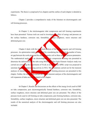 experiments. The thesis is comprised of six chapters and the outline of each chapter is detailed as
follows.
Chapter 2 provides a comprehensive study of the literature on electromagnetic and
roll forming processes.
In Chapter 3, the electromagnetic tube compression and roll forming experiments
have been presented. Various tools are used to investigate the effect of energy and pressure on
the surface hardness, corrosion rate, formability, surface roughness, micro structure and
deformed grain size.
Chapter 4 deals with the numerical analysis of the electromagnetic and roll forming
processes. An optimization study is presented by considering the energy level, number of turns,
air gap between the work piece and the electromagnetic coil as three variable process parameters.
The mathematical analysis of an electromagnetic tube compression forming was presented to
determine the deformation of the tube using MATLAB. The Finite Element Analysis study was
carried out correlating the experiments of Vivek et al (2011).The APDL script was proposed to
automate the entire preprocessing activity in FEA. The simulations carried out for the transient
analyses of electromagnetic tube compression and roll forming processes are presented in this
chapter. Further, the simulations carried out for the transient analyses of the electromagnetic and
roll expansion of tubes are also included in this chapter.
In Chapter 5, Results and discussions on the effects of the energy levels used in EMF
on tube compression, post electromagnetically formed hardness, corrosion rate, formability,
surface roughness, micro structure and deformed grain size are presented. The effects of the
pressure levels used in roll forming on tube compression, post forming hardness, corrosion rate,
formability, surface roughness, micro structure and deformed grain size are also presented. The
results of the numerical analysis of the electromagnetic and roll forming processes are also
included.
 