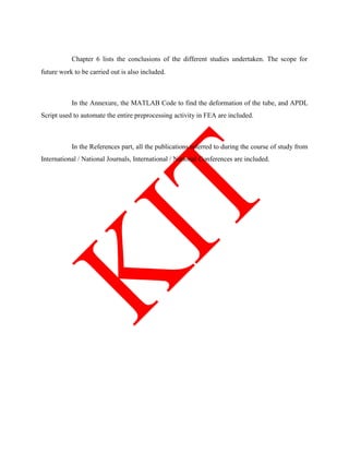 Chapter 6 lists the conclusions of the different studies undertaken. The scope for
future work to be carried out is also included.
In the Annexure, the MATLAB Code to find the deformation of the tube, and APDL
Script used to automate the entire preprocessing activity in FEA are included.
In the References part, all the publications referred to during the course of study from
International / National Journals, International / National Conferences are included.
 