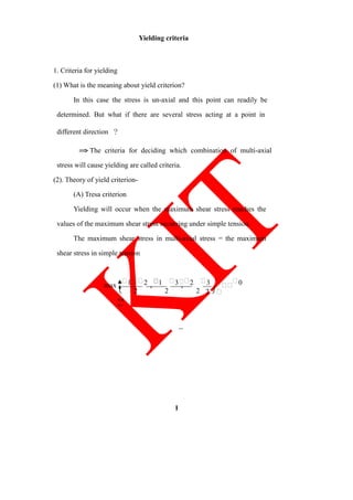 Yielding criteria
1. Criteria for yielding
(1) What is the meaning about yield criterion?
In this case the stress is un-axial and this point can readily be
determined. But what if there are several stress acting at a point in
different direction ？
⇒ The criteria for deciding which combination of multi-axial
stress will cause yielding are called criteria.
(2). Theory of yield criterion-
(A) Tresa criterion
Yielding will occur when the maximum shear stress reaches the
values of the maximum shear stress occurring under simple tension.
The maximum shear stress in multi-axial stress = the maximum
shear stress in simple tension
max
⎩
1
2
2 ,
1
2
3 ,
2
2
3
⎭

0
1
2
 





 