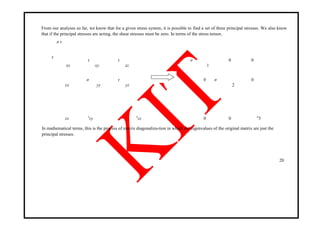 From our analyses so far, we know that for a given stress system, it is possible to find a set of three principal stresses. We also know
that if the principal stresses are acting, the shear stresses must be zero. In terms of the stress tensor,
σ τ
τ
xx
τ
xy
τ
xz
σ
1
0 0
yx
σ
yy
τ
yz
0 σ
2
0
zx τ
zy σ
zz 0 0 σ
3
In mathematical terms, this is the process of matrix diagonaliza-tion in which the eigenvalues of the original matrix are just the
principal stresses.
20
 