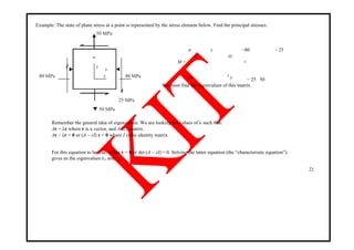 Example: The state of plane stress at a point is represented by the stress element below. Find the principal stresses.
50 MPa
80 MPa
y
80 MPax
25 MPa
50 MPa
σ
x
τ −80 − 25
xy
M = =
− 25 50
τ
yx σ
y
We must find the eigenvalues of this matrix.
Remember the general idea of eigenvalues. We are looking for values of λ such that:
Ar = λr where r is a vector, and A is a matrix.
Ar – λr = 0 or (A – λI) r = 0 where I is the identity matrix.
For this equation to be true, either r = 0 or det (A – λI) = 0. Solving the latter equation (the ―characteristic equation‖)
gives us the eigenvalues λ1 and λ2.
21
 