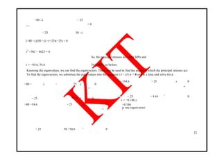 −80 –λ − 25
= 0det
− 25 50 −λ
(−80 −λ)(50 −λ) −(−25)(−25) = 0
λ2
+30λ − 4625 = 0
So, the principal stresses are –84.6 MPa and
λ = −84.6, 54.6 54.6 MPa, as before.
Knowing the eigenvalues, we can find the eigenvectors. These can be used to find the angles at which the principal stresses act.
To find the eigenvectors, we substitute the eigenvalues into the equation (A – λI ) r = 0 one at a time and solve for r.
−80 − λ − 25 x 0
=
− 25 050 −λ y
−80 −54.6 − 25 x 0
=
− 25 50 −54.6 0y
−134.6 − 25 x 0
=
− 25 − 4.64 0
y
x = −0.186 y
−0.186
is one eigenvector.1
22
 