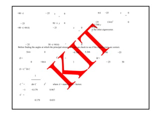 −80 −λ − 25 x 0
=
− 25 50 −λ y 0
−80 −(−84.6) − 25 x 0
=
− 25 50 −(−84.6) 0y
4.6 −25 x 0
=
−25 134.6 0
y
x = 5.388 y
5.388
is the other eigenvector.
1
Before finding the angles at which the principal stresses act, we can check to see if the eigenvectors are correct.
54.6 0 −0.186 5.388 −80 −25
CD =
0 −84.6
=
1 1
M =
− 25 50
D = C−1
M C
C −1
=
1
AT
where A = matrix of co - factorsdet C
−1 −0.179 0.967
C =
0.179 0.033
 