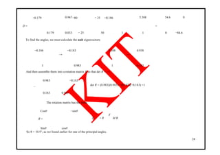 −0.179 0.967−80 − 25 −0.186 5.388 54.6 0
D =
0.179 0.033 − 25 50 1 1
=
0 −84.6
To find the angles, we must calculate the unit eigenvectors:
−0.186 −0.183 5.388 0.938
→ →
1 0.983 1 0.183
And then assemble them into a rotation matrix R so that det R = +1.
0.983 −0.183
det R = (0.983)(0.983) −(0.183)(−0.183) =1R =
0.183 0.983
The rotation matrix has the form
Cosθ −sinθ
′ T
D = R M RR =
cosθSinθ
So θ = 10.5°, as we found earlier for one of the principal angles.
24
 