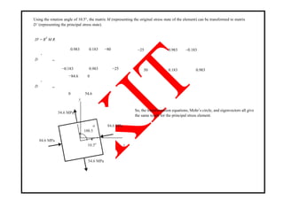 Using the rotation angle of 10.5°, the matrix M (representing the original stress state of the element) can be transformed to matrix
D’ (representing the principal stress state).
D′ = RT
M R
′
0.983 0.183 −80
D =
−0.183 0.983 −25
′
−84.6 0
D =
0 54.6
y
54.6 MPa
o 84.6 MPa
100.5
84.6 MPa
x10.5o
−25 0.983 −0.183
50 0.183 0.983
So, the transformation equations, Mohr‘s circle, and eigenvectors all give
the same result for the principal stress element.
54.6 MPa
 