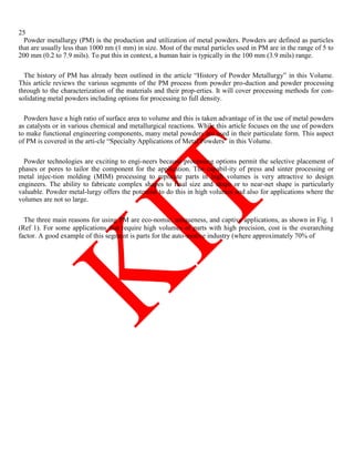 25
Powder metallurgy (PM) is the production and utilization of metal powders. Powders are defined as particles
that are usually less than 1000 nm (1 mm) in size. Most of the metal particles used in PM are in the range of 5 to
200 mm (0.2 to 7.9 mils). To put this in context, a human hair is typically in the 100 mm (3.9 mils) range.
The history of PM has already been outlined in the article ―History of Powder Metallurgy‖ in this Volume.
This article reviews the various segments of the PM process from powder pro-duction and powder processing
through to the characterization of the materials and their prop-erties. It will cover processing methods for con-
solidating metal powders including options for processing to full density.
Powders have a high ratio of surface area to volume and this is taken advantage of in the use of metal powders
as catalysts or in various chemical and metallurgical reactions. While this article focuses on the use of powders
to make functional engineering components, many metal powders are used in their particulate form. This aspect
of PM is covered in the arti-cle ―Specialty Applications of Metal Powders‖ in this Volume.
Powder technologies are exciting to engi-neers because processing options permit the selective placement of
phases or pores to tailor the component for the application. The capabil-ity of press and sinter processing or
metal injec-tion molding (MIM) processing to replicate parts in high volumes is very attractive to design
engineers. The ability to fabricate complex shapes to final size and shape or to near-net shape is particularly
valuable. Powder metal-lurgy offers the potential to do this in high volumes and also for applications where the
volumes are not so large.
The three main reasons for using PM are eco-nomic, uniqueness, and captive applications, as shown in Fig. 1
(Ref 1). For some applications that require high volumes of parts with high precision, cost is the overarching
factor. A good example of this segment is parts for the auto-motive industry (where approximately 70% of
 