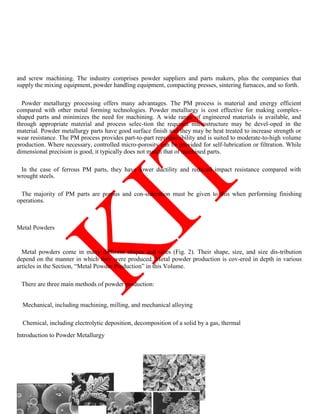 and screw machining. The industry comprises powder suppliers and parts makers, plus the companies that
supply the mixing equipment, powder handling equipment, compacting presses, sintering furnaces, and so forth.
Powder metallurgy processing offers many advantages. The PM process is material and energy efficient
compared with other metal forming technologies. Powder metallurgy is cost effective for making complex-
shaped parts and minimizes the need for machining. A wide range of engineered materials is available, and
through appropriate material and process selec-tion the required microstructure may be devel-oped in the
material. Powder metallurgy parts have good surface finish and they may be heat treated to increase strength or
wear resistance. The PM process provides part-to-part reproduc-ibility and is suited to moderate-to-high volume
production. Where necessary, controlled micro-porosity can be provided for self-lubrication or filtration. While
dimensional precision is good, it typically does not match that of machined parts.
In the case of ferrous PM parts, they have lower ductility and reduced impact resistance compared with
wrought steels.
The majority of PM parts are porous and con-sideration must be given to this when performing finishing
operations.
Metal Powders
Metal powders come in many different shapes and sizes (Fig. 2). Their shape, size, and size dis-tribution
depend on the manner in which they were produced. Metal powder production is cov-ered in depth in various
articles in the Section, ―Metal Powder Production‖ in this Volume.
There are three main methods of powder production:
Mechanical, including machining, milling, and mechanical alloying
Chemical, including electrolytic deposition, decomposition of a solid by a gas, thermal
Introduction to Powder Metallurgy
 