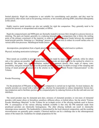 limited plasticity. Rigid die compaction is not suitable for consolidating such powders, and they must be
processed by other means such as hot pressing, extrusion, or hot isostatic pressing (HIP), described subsequently
in this article.
Highly reactive metal powders are also not suitable for rigid die compaction. They generally need to be
vacuum hot pressed, or encapsulated and extruded, or HIPed.
Rigid die compacted parts and MIM parts are thermally treated to increase their strength in a process known as
sintering. The parts are heated, generally in a reducing atmosphere, to a temperature that is below the melting
point of the primary constituent of the material, in order to form metallurgical bonds between the compacted
metal powder particles. Sintering is a ―shrinkage‖ process. The system tries to reduce its overall surface area via
various diffu-sion processes. Metallurgical bonds (micro-
decomposition, precipitation from a liquid, precipitation from a gas, solid-solid reactive synthesis
Physical, including atomization techniques
Most metals are available in powder form. Some may be made by many different methods, while for others
only a few options are possible. The characteristics of the powder are deter-mined by the method by which it is
produced. The shape, size, size distribution, surface area, apparent density, flow, angle of repose, com-
pressibility, and green strength depend on the powder production method. In-depth coverage of the sampling and
testing of metal powders is presented in the articles in the Section ―Metal Powder Characterization‖ in this
Volume.
Powder Processing
For the production of PM parts in high volumes, compaction is carried out in rigid dies. In most instances, the
metallic powders are mixed with a lubricant (e.g., ethylene bis-stearamide) to reduce interparticle friction dur-
ing compaction and to facilitate ejection of the compacted parts by reducing friction at the die-wall and core-rod
interfaces.
The metal powders may be elemental pow-ders; mixtures of elemental powders; or mix-tures of elemental
powders with master alloys or ferroalloys, prealloys, diffusion alloys, or hybrid alloys. See the article ―Ferrous
Powder Metallurgy Materials‖ in this Volume for an in-depth review of the alloying methods used in ferrous
PM. A consequence of the various alloying methods available is that only the PM materials made from
prealloyed powders are chemically homogeneous. The other alloying methods can result in chemically
inhomoge-neous materials. The hardenability is determined by the local chemical composition, and the resulting
microstructures are generally quite complex. Chemical analysis can be a challenge due to the inhomogeneous
nature of the materi-als. Guidelines for sample preparation for the
 