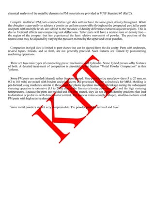 chemical analysis of the metallic elements in PM materials are provided in MPIF Standard 67 (Ref 2).
Complex, multilevel PM parts compacted in rigid dies will not have the same green density throughout. While
the objective is gen-erally to achieve a density as uniform as pos-sible throughout the compacted part, taller parts
and parts with multiple levels are subject to the presence of density differences between adjacent regions. This is
due to frictional effects and compacting tool deflections. Taller parts will have a neutral zone or density line—
the region of the compact that has experienced the least relative movement of powder. The position of the
neutral zone may be adjusted by varying the pressure exerted by the upper and lower punches.
Compaction in rigid dies is limited to part shapes that can be ejected from the die cavity. Parts with undercuts,
reverse tapers, threads, and so forth, are not generally practical. Such features are formed by postsintering
machining operations.
There are two main types of compacting press: mechanical and hydraulic. Some hybrid presses offer features
of both. A detailed treat-ment of compaction is provided in the Section ―Metal Powder Compaction‖ in this
Volume.
Some PM parts are molded (shaped) rather than compacted. Fine-particle-size metal pow-ders (5 to 20 mm, or
0.2 to 0.8 mils) are mixed with binders and plasticizers and processed to form a feedstock for MIM. Molding is
per-formed using machines similar to those used for plastic injection molding. Shrinkage during the subsequent
sintering operation is extensive (15 to 20%) due to the fine-particle-size pow-ders used and the high sintering
temperatures. Because the parts are molded and not com-pacted, they do not contain density gradients that lead
to distortion or problems with dimen-sional control. The process makes complex-shaped, small-to-medium sized
PM parts with high relative densities.
Some metal powders are not very compress-ible. The powder particles are hard and have
 