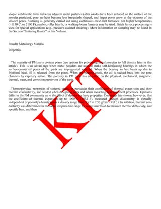 scopic weldments) form between adjacent metal particles (after oxides have been reduced on the surface of the
powder particles), pore surfaces become less irregularly shaped, and larger pores grow at the expense of the
smaller pores. Sintering is generally carried out using continuous mesh-belt furnaces. For higher temperatures
(1150 C, or 2100 F), pusher, roller hearth, or walking-beam furnaces may be used. Batch furnace processing is
used for special applications (e.g., pressure-assisted sintering). More information on sintering may be found in
the Section ―Sintering Basics‖ in this Volume.
Powder Metallurgy Material
Properties
The majority of PM parts contain pores (see options for processing metal powders to full density later in this
article). This is an advan-tage when metal powders are used to make self-lubricating bearings in which the
surface-connected pores of the parts are impregnated with oil. When the bearing surface heats up due to
frictional heat, oil is released from the pores. When the bearing cools, the oil is sucked back into the pore
channels by capillary action. The porosity in PM parts has an effect on the physical, mechanical, magnetic,
thermal, wear, and corrosion properties of the parts.
Thermophysical properties of sintered steels, in particular their coefficient of thermal expan-sion and their
thermal conductivity, are needed when designing parts and when modeling heat treatment processes. Opinions
differ in the PM community as to the effect of density on these properties. Danninger has shown, how-ever, that
the coefficient of thermal expansion up to 1000 C (1832 F), measured through dilatometry, is virtually
independent of porosity (density) over a density range from 5.97 to 7.53 g/cm3
(Ref 3). In addition, thermal con-
ductivity was determined in the same tempera-ture range by using laser flash to measure thermal diffusivity, and
specific heat, and then
 