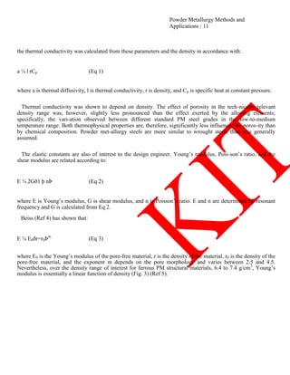 Powder Metallurgy Methods and
Applications / 11
the thermal conductivity was calculated from these parameters and the density in accordance with:
a ¼ l rCp (Eq 1)
where a is thermal diffusivity, l is thermal conductivity, r is density, and Cp is specific heat at constant pressure.
Thermal conductivity was shown to depend on density. The effect of porosity in the tech-nically relevant
density range was, however, slightly less pronounced than the effect exerted by the alloying elements;
specifically, the vari-ation observed between different standard PM steel grades in the low-to-medium
temperature range. Both thermophysical properties are, therefore, significantly less influenced by poros-ity than
by chemical composition. Powder met-allurgy steels are more similar to wrought steels than was generally
assumed.
The elastic constants are also of interest to the design engineer. Young‘s modulus, Pois-son‘s ratio, and the
shear modulus are related according to:
E ¼ 2Gð1 þ nÞ (Eq 2)
where E is Young‘s modulus, G is shear modulus, and n is Poisson‘s ratio. E and n are determined by resonant
frequency and G is calculated from Eq 2.
Beiss (Ref 4) has shown that:
E ¼ E0ðr=r0Þm
(Eq 3)
where E0 is the Young‘s modulus of the pore-free material, r is the density of the material, r0 is the density of the
pore-free material, and the exponent m depends on the pore morphology and varies between 2.5 and 4.5.
Nevertheless, over the density range of interest for ferrous PM structural materials, 6.4 to 7.4 g/cm3
, Young‘s
modulus is essentially a linear function of density (Fig. 3) (Ref 5).
 