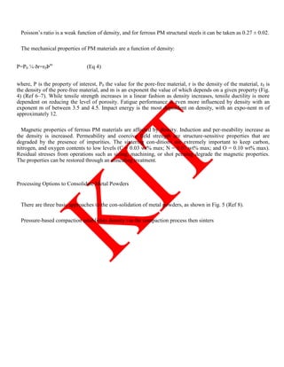 Poisson‘s ratio is a weak function of density, and for ferrous PM structural steels it can be taken as 0.27 ± 0.02.
The mechanical properties of PM materials are a function of density:
P=P0 ¼ ðr=r0Þm
(Eq 4)
where, P is the property of interest, P0 the value for the pore-free material, r is the density of the material, r0 is
the density of the pore-free material, and m is an exponent the value of which depends on a given property (Fig.
4) (Ref 6–7). While tensile strength increases in a linear fashion as density increases, tensile ductility is more
dependent on reducing the level of porosity. Fatigue performance is even more influenced by density with an
exponent m of between 3.5 and 4.5. Impact energy is the most dependent on density, with an expo-nent m of
approximately 12.
Magnetic properties of ferrous PM materials are affected by density. Induction and per-meability increase as
the density is increased. Permeability and coercive field strength are structure-sensitive properties that are
degraded by the presence of impurities. The sintering con-ditions are extremely important to keep carbon,
nitrogen, and oxygen contents to low levels (C = 0.03 wt% max; N = 0.01 wt% max; and O = 0.10 wt% max).
Residual stresses from operations such as sizing, machining, or shot peening degrade the magnetic properties.
The properties can be restored through an annealing treatment.
Processing Options to Consolidate Metal Powders
There are three basic approaches to the con-solidation of metal powders, as shown in Fig. 5 (Ref 8).
Pressure-based compaction establishes density via the compaction process then sinters
 