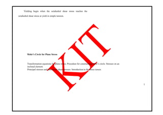 Yielding begin when the octahedral shear stress reaches the
octahedral shear stress at yield in simple tension.
Mohr’s Circle for Plane Stress
Transformation equations for plane stress. Procedure for constructing Mohr‘s circle. Stresses on an
inclined element.
Principal stresses and maximum shear stresses. Introduction to the stress tensor.
1
 