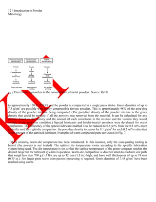 12 / Introduction to Powder
Metallurgy
Fig. 5 Three basic approaches to the consolidation of metal powders. Source: Ref 8
to approximately 120 C (250 F) and the powder is compacted in a single press stroke. Green densities of up to
7.3 g/cm3
are possible with highly compressible ferrous powders. This is approximately 98% of the pore-free
density of the powder mixture being compacted (The pore-free density of the powder mixture is the green
density that could be reached if all the porosity was removed from the material. It can be calculated for any
mixture based on the density and the amount of each constituent in the mixture and the volume they would
occupy in the pore-free condition.) Special lubricants and binder-treated premixes were developed for warm
compaction. The efficiency of the special lubricant enabled it to be reduced to 0.6 wt% from the 0.8 wt% more
typically used for rigid-die compaction: the pore-free density increases by 0.1 g/cm3
for each 0.2 wt% reduc-tion
in the amount of the admixed lubricant. Examples of warm compacted parts are shown in Fig. 7.
More recently, warm-die compaction has been introduced. In this instance, only the com-pacting tooling is
heated (the powder is not heated). The optimal die temperature varies according to the specific lubrication
system being used. The die temperature is set so that the surface temperature of the green compacts reaches the
desired range for the lubricant sys-tem in question. Warm-die compaction is ideal for small-to-medium size parts
that weigh less than 700 g (1.5 lb), are up to 32 mm (1.3 in.) high, and have wall thicknesses of up to 19 mm
(0.75 in.). For larger parts warm com-paction processing is required. Green densities of 7.45 g/cm3
have been
reached using warm-
 
