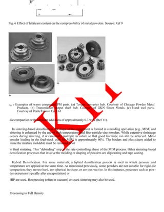 Fig. 6 Effect of lubricant content on the compressibility of metal powders. Source: Ref 9
Fig. 7 Examples of warm compacted PM parts. (a) Torque converter hub. Courtesy of Chicago Powder Metal
Products. (b) Transmission output shaft hub. Courtesy of GKN Sinter Metals. (c) Hand tool parts.
Courtesy of PoriteTaiwan Co. Ltd.
die compaction with lubricant additions of approximately 0.3 wt% (Ref 11).
In sintering-based densification, the shape of the component is formed in a molding oper-ation (e.g., MIM) and
sintering is enhanced by the use of high temperatures and fine-particle-size powders. While extensive shrinkage
occurs during sintering, it is essentially isotropic in nature so that good tolerance can still be achieved. Metal
powder loading in the feed-stock used for MIM is approximately 60%. The binders and plasticizers added to
make the mixture moldable must be removed prior
to final sintering. This ―debinding‖ step is the rate-controlling phase of the MIM process. Other sintering-based
densification processes that involve the molding or shaping of powders are slip casting and tape casting.
Hybrid Densification. For some materials, a hybrid densification process is used in which pressure and
temperature are applied at the same time. As mentioned previously, some powders are not suitable for rigid-die
compaction; they are too hard, are spherical in shape, or are too reactive. In this instance, processes such as pow-
der extrusion (typically after encapsulation) or
HIP are used. Hot pressing (often in vacuum) or spark sintering may also be used.
Processing to Full Density
 
