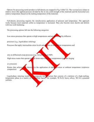 Options for processing metal powders to full density are mapped in Fig. 8 (Ref 12). The ver-tical axis relates to
relative stress (the applied pressure divided by the in situ yield strength of the material) and the horizontal axis
relative temperature (based on the melting temperature of the material).
Full-density processing requires the simulta-neous application of pressure and temperature. The approach
works because most materials soften as temperature is increased. They also become more ductile and deform
with less work hardening.
The processing options fall into the following categories:
Low-stress processes that operate at high temperatures and are dominated by diffusion
processes (e.g., liquid-phase sintering)
Processes that apply intermediate stress levels and operate at intermediate temperatures and
rely on diffusional creep processes (e.g., hot pressing or HIP)
High-stress routes that operate at high strain rates and lower temperatures (powder forging
or extrusion)
Routes that achieve high density via the application of ultrahigh-stress at ambient temperature (explosive
compaction)
Liquid-phase sintering results in a composite microstructure that consists of a skeleton of a high-melting-
temperature phase in a matrix of a solidified liquid—for example, W-Ni-Fe heavy alloys, WC-Co cemented
carbides.
 