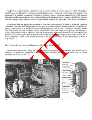 Hot pressing is performed in a rigid die using uniaxially applied pressure: it is a low-strain-rate process.
Graphite dies may be used, in which case induction heating may be employed. Hot pressing cycle times are slow
compared with rigid-die compaction. Vacuum is sometimes used to minimize contamination of the compact.
Diamond-metal-composite cutting tools are often hot pressed. Spark sintering is a process related to hot pressing.
In spark sintering, direct resistance heating is applied to the punches, die, and powder mass during consolidation.
Hot isostatic pressing applies pressure from all directions simultaneously. In order to estab-lish a pressure
differential, powders must be processed to the point where they have no surface-connected, interconnected
porosity, or they need to be encapsulated prior to the HIP process. Prior to HIP, a container is filled with powder
and heated under vacuum to remove volatile contaminants. After evacuation and degassing, the container is
sealed. The con-tainer may be fabricated from any material that is soft and deformable at the consolidation tem-
perature, for example, glass, steel or stainless steel (the choice depends on compatibility with the powder that is
being compacted). A HIP vessel is illustrated in Fig. 9 and the sequence used to make a HIPed part is shown in
Fig. 10 (Ref 13).
Fig. 8 Options for processing metal powders to full density. Source: Ref 12
Vacuum sintering then backfilling the sin-tering furnace with pressurized gas to assist final densification is
employed in sinter-HIP processing (a pressure-assisted sintering pro-cess). A typical cycle is shown
schematically in Fig. 11 (Ref 14).
 